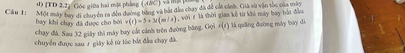 [TD 2.2] Góc giữa hai mặt phẳng (ABC) và mặt phần 
Câu 1: Một máy bay di chuyển ra đến đường băng và bắt đầu chạy đà để cất cánh. Giả sử vận tốc của máy 
bay khi chạy đà được cho bởi v(t)=5+3t(m/s) , với 7 là thời gian kể từ khi máy bay bắt đầu 
chạy đà. Sau 32 giây thì máy bay cất cánh trên đường băng. Gọi s(r) là quãng đường máy bay di 
chuyển được sau 7 giây kể từ lúc bắt đầu chạy đà.