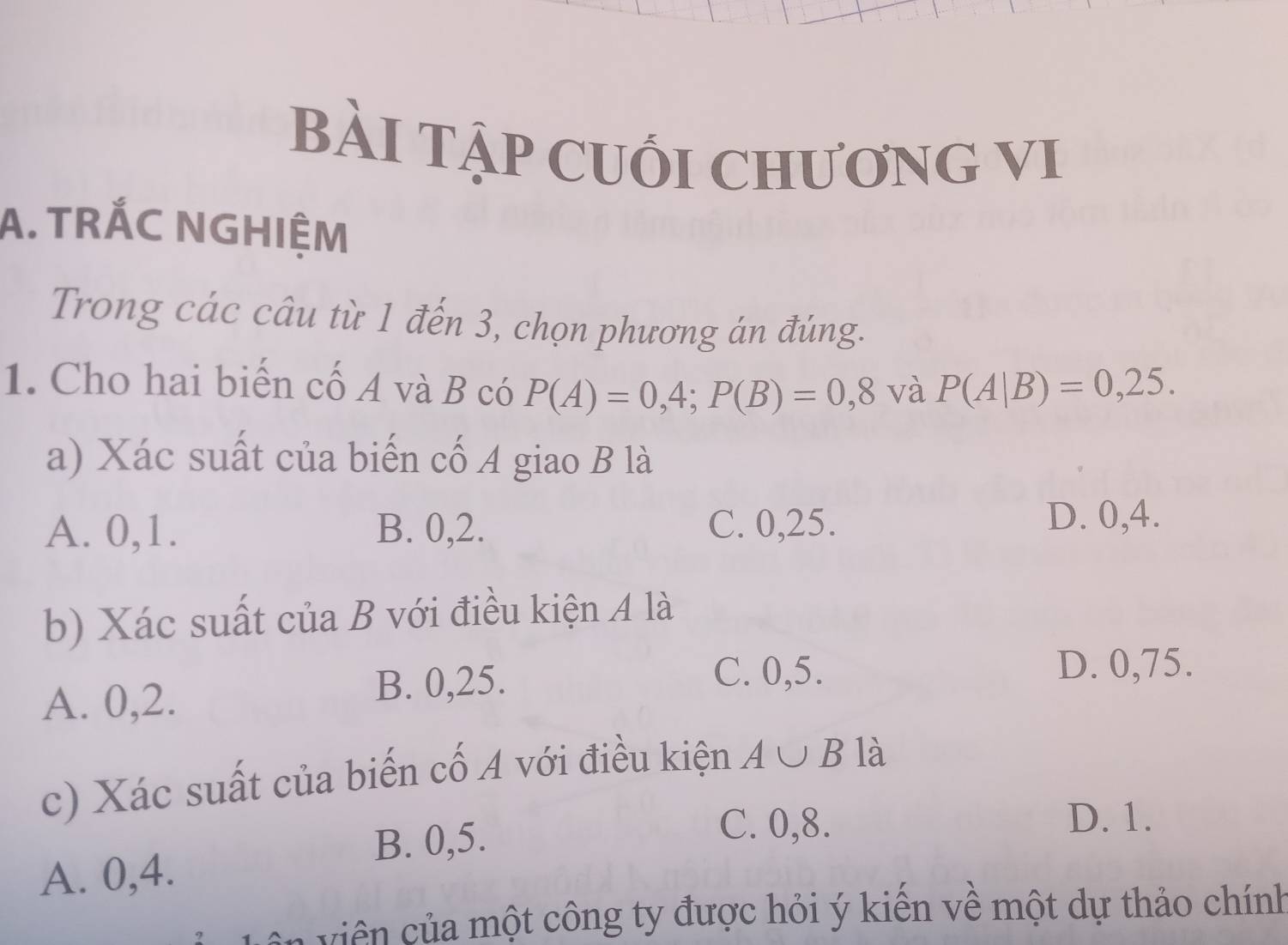 BÀI TậP CUối ChươNG VI
A. TRÁC NGHIỆM
Trong các câu từ 1 đến 3, chọn phương án đúng.
1. Cho hai biến cố A và B có P(A)=0,4; P(B)=0,8 và P(A|B)=0,25. 
a) Xác suất của biến cố A giao B là
A. 0, 1. B. 0, 2. C. 0, 25.
D. 0, 4.
b) Xác suất của B với điều kiện A là
A. 0, 2.
B. 0, 25. C. 0, 5.
D. 0,75.
c) Xác suất của biến cố A với điều kiện A∪ B là
B. 0, 5.
C. 0, 8. D. 1.
A. 0, 4.
Ca i một công ty được hỏi ý kiến về một dự thảo chính