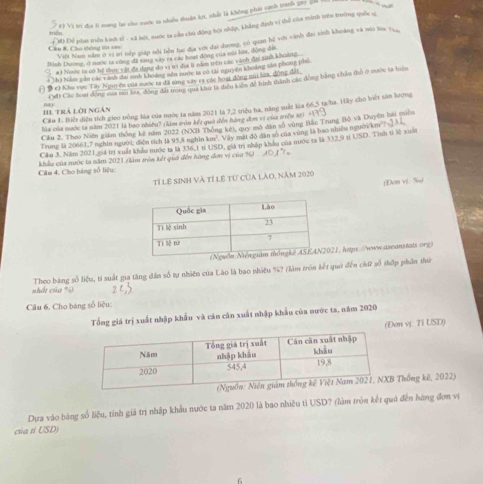 Vị trí địa li mang lại cho nước ta nhiều thuận li, nhất là không phái cạnh tranh gay g≡
Đđ) Để phát triều kinh tế - xã hội, nước tạ cần chủ động hội nhập, khẳng định vị thể của mình trên trường quốc sĩ
triển
Việt Nam năm ở vị trí tiếp giáp nổi liễn lục địa với đại dương, có quan hệ với vành đai sinh khoảng và núi lửa Tha
Câu 8. Cho thống tin sau:
Bình Dương, ở nước ta cũng đã nng xây ra các hoạt động của núi lưa, động đất
#) Nuớc ta có hệ thực vật đã đạng đo vị trí địa lí năm trên các vành dại sinh khoảng.
)b) Nằm gân các vành đai sinh khoảng nên nước ta có tài nguyên khoáng sản phong phú
A 9 c) Khu vực Tây Nguyên của nước ta đã từng xáy ra các hoạt động núi lửa, động đất
(đ) Các hoạt động của núi hra, động đất trong qua khứ là điều kiện để hình thành các đồng bằng châu thổ ở nước ta hiện
nay.
Câu 1. Biết diện tích gieo trồng lúa của nước ta năm 2021 là 7,2 triệu ha, năng suất lủa 66,5 ta/ha. Hãy cho biết sản lượng
III trẢ Lời Ngản
lủa của nước ta năm 2021 là bao nhiêu? (làm tròn kết quá đến hàng đơn vị của triều tạ)
Câu 2, Theo Niên giám thông kê năm 2022 (NXB Thông kê), quy mô dân số vùng Bắc Trung Bộ và Duyên hải miên
Trung là 20661,7 nghìn người; diện tích là 95,8 nghìn km^2 Vậy mật độ dân số của vùng là bao nhiều người/km²?
Cầu 3, Năm 2021 giá trị xuất khẩu nước ta là 336,1 tỉ USD, giả trị nhập khẩu của nước ta là 332,9 tỉ USD. Tính tỉ lệ xuất
khẩu của nước ta năm 2021.(làm tròn kết quả đến hàng đơn vị của %) 101° 10
Cầu 4. Cho bằng số liệu:
Tỉ lệ SINh Và tỉ lệ tử của lÀO, năm 2020
(Đơn vị: ‰)
021, https://www.aseanstats.org)
Theo bàng số liệu, tỉ suất gia tăng dân số tự nhiên của Lào là bao nhiêu %? (làm tròn kết quả đến chữ số thập phân thứ
nhất của %).     
Câu 6. Chọ bang số liệu:
Tổng giá trị xuất nhập khẩu và cán cân xuất nhập khẩu của nước ta, năm 2020
(Đơn vị: Ti USD)
Thống kê, 2022)
Dựa vào bảng số liệu, tính giả trị nhập khẩu nước ta năm 2020 là bao nhiêu tỉ USD? (làm tròn kết quả đến hàng đơn vị
của tỉ USD)
6