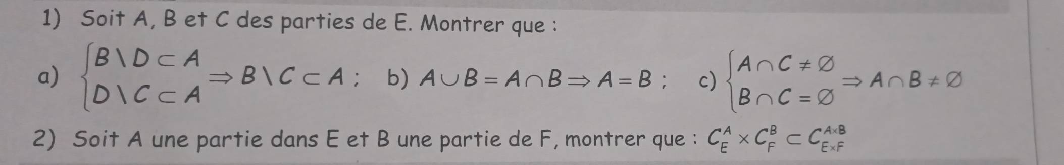 Soit A, B et C des parties de E. Montrer que : 
a) beginarrayl B|D⊂ A D|C⊂ Aendarray.  Rightarrow B|C⊂ A D_a b ) A∪ B=A∩ BRightarrow A=B c) beginarrayl A∩ C!= varnothing  B∩ C=varnothing endarray.  Rightarrow A∩ B!= varnothing
2) Soit A une partie dans E et B une partie de F, montrer que : C_E^A* C_F^B⊂ C_(E* F)^(A* B)