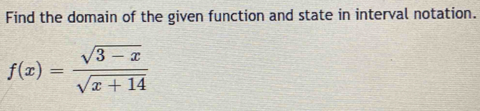 Find the domain of the given function and state in interval notation.
f(x)= (sqrt(3-x))/sqrt(x+14) 