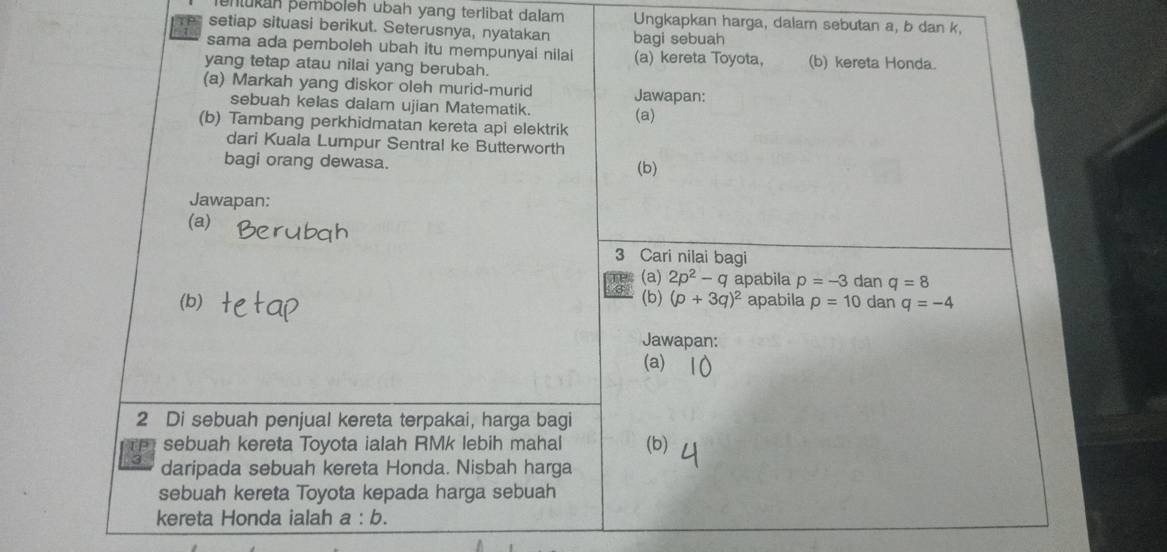 phtükah þemboleh ubah yang terlibat dalam Ungkapkan harga, dalam sebutan a, b dan k, 
F setiap situasi berikut. Seterusnya, nyatakan 
bagi sebuah 
sama ada pemboleh ubah itu mempunyai nilai (a) kereta Toyota, (b) kereta Honda. 
yang tetap atau nilai yang berubah. 
(a) Markah yang diskor oleh murid-murid Jawapan: 
sebuah kelas dalam ujian Matematik. 
(a) 
(b) Tambang perkhidmatan kereta api elektrik 
dari Kuala Lumpur Sentral ke Butterworth 
bagi orang dewasa. 
(b) 
Jawapan: 
(a) 
3 Cari nilai bagi 
(a) 
a 2p^2-q apabila p=-3 dan q=8
(b) (b) (p+3q)^2 apabila p=10 dan q=-4
Jawapan: 
(a) 
2 Di sebuah penjual kereta terpakai, harga bagi 
sebuah kereta Toyota ialah RMk lebih mahal (b) 
3 daripada sebuah kereta Honda. Nisbah harga 
sebuah kereta Toyota kepada harga sebuah 
kereta Honda ialah a:b.