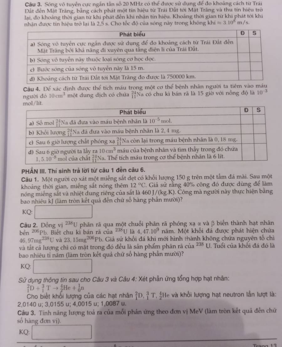 Sóng vô tuyển cực ngắn tần số 20 MHz có thể được sử dụng để đo khoảng cách từ Trái
Đất đến Mặt Trăng, bằng cách phát một tín hiệu từ Trái Đất tới Mặt Trăng và thu tín hiệu trở
lại, đo khoảng thời gian từ khi phát đến khi nhận tín hiệu. Khoảng thời gian từ khi phát tới khi
nhận được tín hiệu trở lại là 2,5 s. Cho tốc độ của sóng này trong không khí approx 3.10^8m/s.
Câu 4. Để xác định được thể tích máu trong một cơ thể bệnh nhân người ta tiêm vào má
người đó 10cm^3 một dung dịch có chứa beginarrayr 24 11endarray Na có chu kì bán rã là 15 giờ với nồng độ là 10^(-3)
PHẨN III. Thí sinh trả lời từ câu 1 đến câu 6.
Câu 1. Một người cọ xát một miếng sắt dẹt có khối lượng 150 g trên một tấm đá mài. Sau một
khoảng thời gian, miếng sắt nóng thêm 12°C 2. Giả sử rằng 40% công đó được dùng để làm
nóng miếng sắt và nhiệt dung riêng của sắt là 46 0J/(kg.K) ). Công mà người này thực hiện bằng
bao nhiêu kJ (làm tròn kết quả đến chữ số hàng phần mười)?
KQ: □
Câu 2. Đồng vị 238 [ U phân rã qua một chuỗi phân rã phóng xạ α và β biến thành hạt nhân
bền 206Pb. Biết chu kì bán rã của^(238)U là 4,47.10^9 năm. Một khổi đá được phát hiện chứa
46,97mg^(238)U và 23,15mg^(206)Pb 5. Giả sử khối đá khi mới hình thành không chứa nguyên tố chì
và tất cả lượng chì có mặt trong đó đều là sản phẩm phân rã của^(238)U. Tuổi của khối đá đó là
bao nhiêu tỉ năm (làm tròn kết quả chữ số hàng phần mười)?
KQ: □
Sử dụng thông tin sau cho Câu 3 và Câu 4: Xét phản ứng tổng hợp hạt nhân:
_1^2D+_1^3Tto _2^4He+_0^1n
Cho biết khổi lượng của các hạt nhân _1^2D,_1^3T,_2^4 He và khối lượng hạt neutron lần lượt là:
2,0140 u; 3,0155 u; 4,0015 u; 1,0087 u.
Câu 3. Tính năng lượng toả ra của mỗi phản ứng theo đơn vị MeV (làm tròn kết quả đến chữ
số hàng đơn vị).
KQ: □