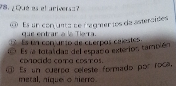 ¿Qué es el universo?
Es un conjunto de fragmentos de asteroídes
que entran a la Tierra.
⑥ Es un conjunto de cuerpos celestes.
Es la totalidad del espacio exterior, también
conocido como cosmos.
Es un cuerpo celeste formado por roca,
metal, níquel o hierro.