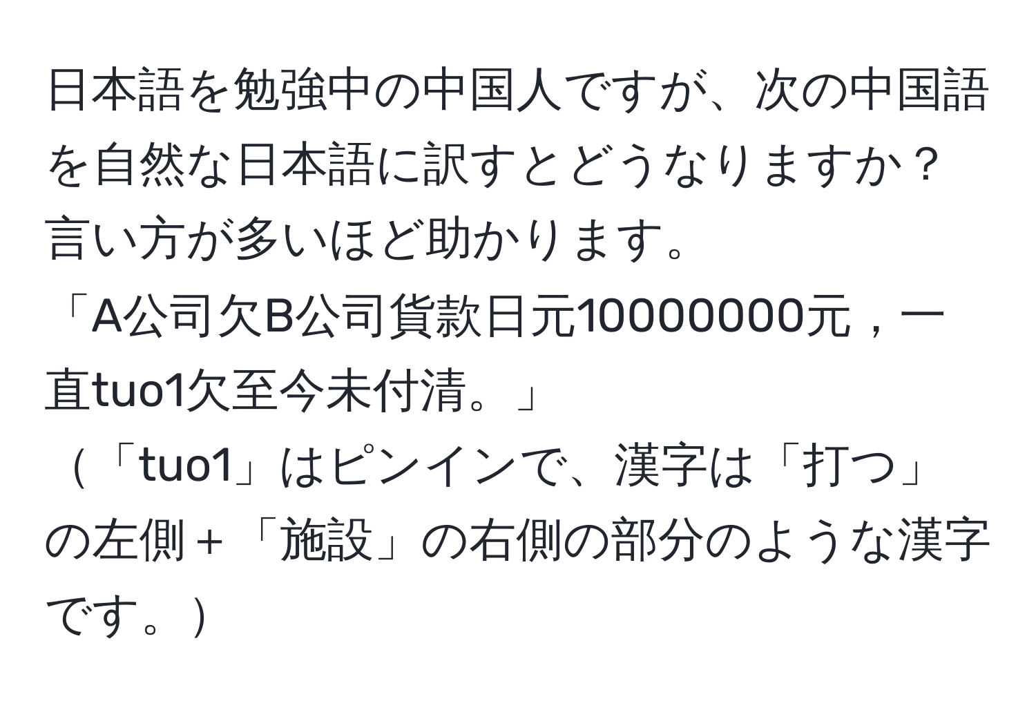 日本語を勉強中の中国人ですが、次の中国語を自然な日本語に訳すとどうなりますか？言い方が多いほど助かります。  
「A公司欠B公司貨款日元10000000元，一直tuo1欠至今未付清。」  
「tuo1」はピンインで、漢字は「打つ」の左側＋「施設」の右側の部分のような漢字です。