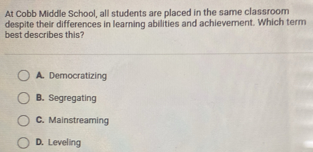 At Cobb Middle School, all students are placed in the same classroom
despite their differences in learning abilities and achievement. Which term
best describes this?
A. Democratizing
B. Segregating
C. Mainstreaming
D. Leveling