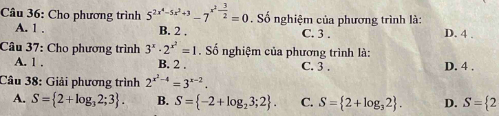 Cho phương trình 5^(2x^4)-5x^2+3-7^(x^2)- 3/2 =0. Số nghiệm của phương trình là:
A. 1. B. 2. C. 3. D. 4.
Câu 37: Cho phương trình 3^x· 2^(x^2)=1. Số nghiệm của phương trình là:
A. 1. B. 2. C. 3. D. 4.
Câu 38: Giải phương trình 2^(x^2)-4=3^(x-2).
A. S= 2+log _32;3. B. S= -2+log _23;2. C. S= 2+log _32. D. S= 2