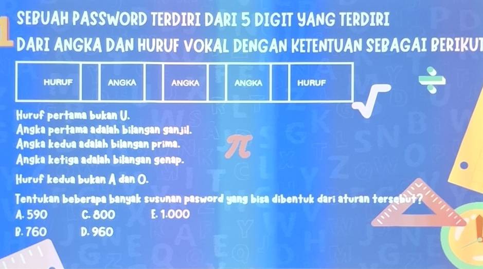 SEBUAH PASSWORD TERDIRI DARI 5 DIGIT YANG TERDIRI
DARI ANGKA DAN HURUF VOKAL DENGAN KETENTUAN SEBAGAI BERIKUT
HURUF ANGKA ANGKA ANGKA HURUF
Huruf pertama bukan U.
Angka pertama adalah bilangan ganjil.
Angka kedua adalah bilangan prima.
Angka ketiga adalah bilangan genap.
Huruf kedua bukan A dan O.
Tentukan beberapa banyak susunan pasword yang bisa dibentuk dari aturan tersebut
A. 590 C. 800 E. 1.000
B. 760 D. 960