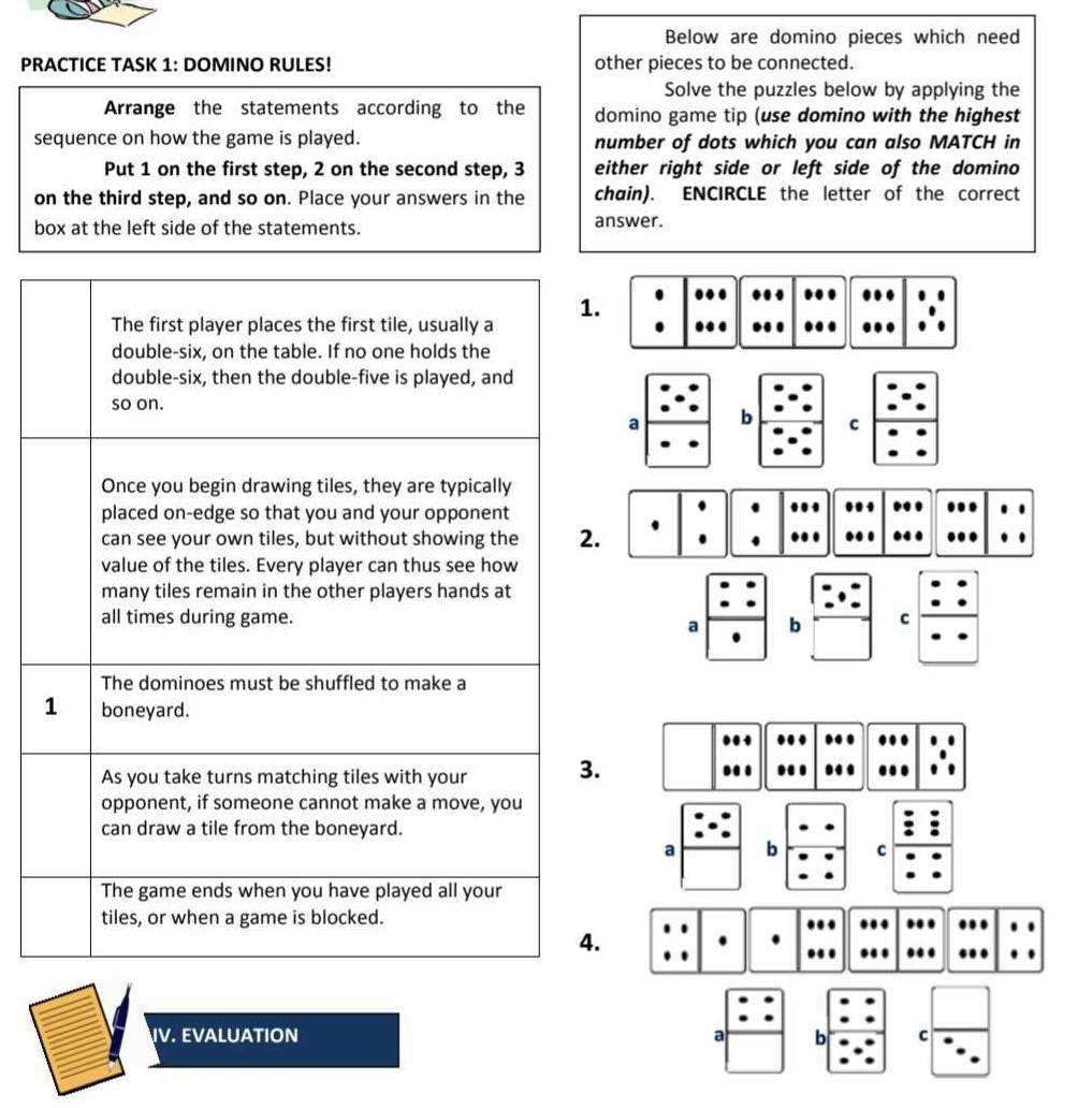 Below are domino pieces which need 
PRACTICE TASK 1: DOMINO RULES! other pieces to be connected. 
Solve the puzzles below by applying the 
Arrange the statements according to the domino game tip (use domino with the highest 
sequence on how the game is played. number of dots which you can also MATCH in 
Put 1 on the first step, 2 on the second step, 3 either right side or left side of the domino 
on the third step, and so on. Place your answers in the chain). ENCIRCLE the letter of the correct 
box at the left side of the statements. answer. 
The first player places the first tile, usually a 1. 
. …. 
.. 
double-six, on the table. If no one holds the 
double-six, then the double-five is played, and 
so on. 
a b C 
Once you begin drawing tiles, they are typically 
placed on-edge so that you and your opponent 
.. 
can see your own tiles, but without showing the 2. . .. .. 
value of the tiles. Every player can thus see how 
many tiles remain in the other players hands at 
all times during game. b C 
a 
The dominoes must be shuffled to make a
1 boneyard. 
As you take turns matching tiles with your 3. ... 
opponent, if someone cannot make a move, you 
can draw a tile from the boneyard. 
a b C 
The game ends when you have played all your 
tiles, or when a game is blocked. 
4. 
.. . 
IV. EVALUATION a b c