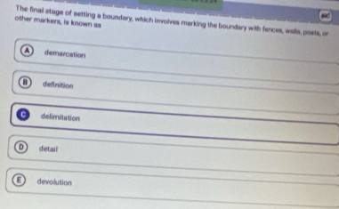 The final stage of setting a boundary, which involves marking the boundary with fences, walls, posts, or
other markers, is known as
demarcation
definition
delimitation
detail
devolution