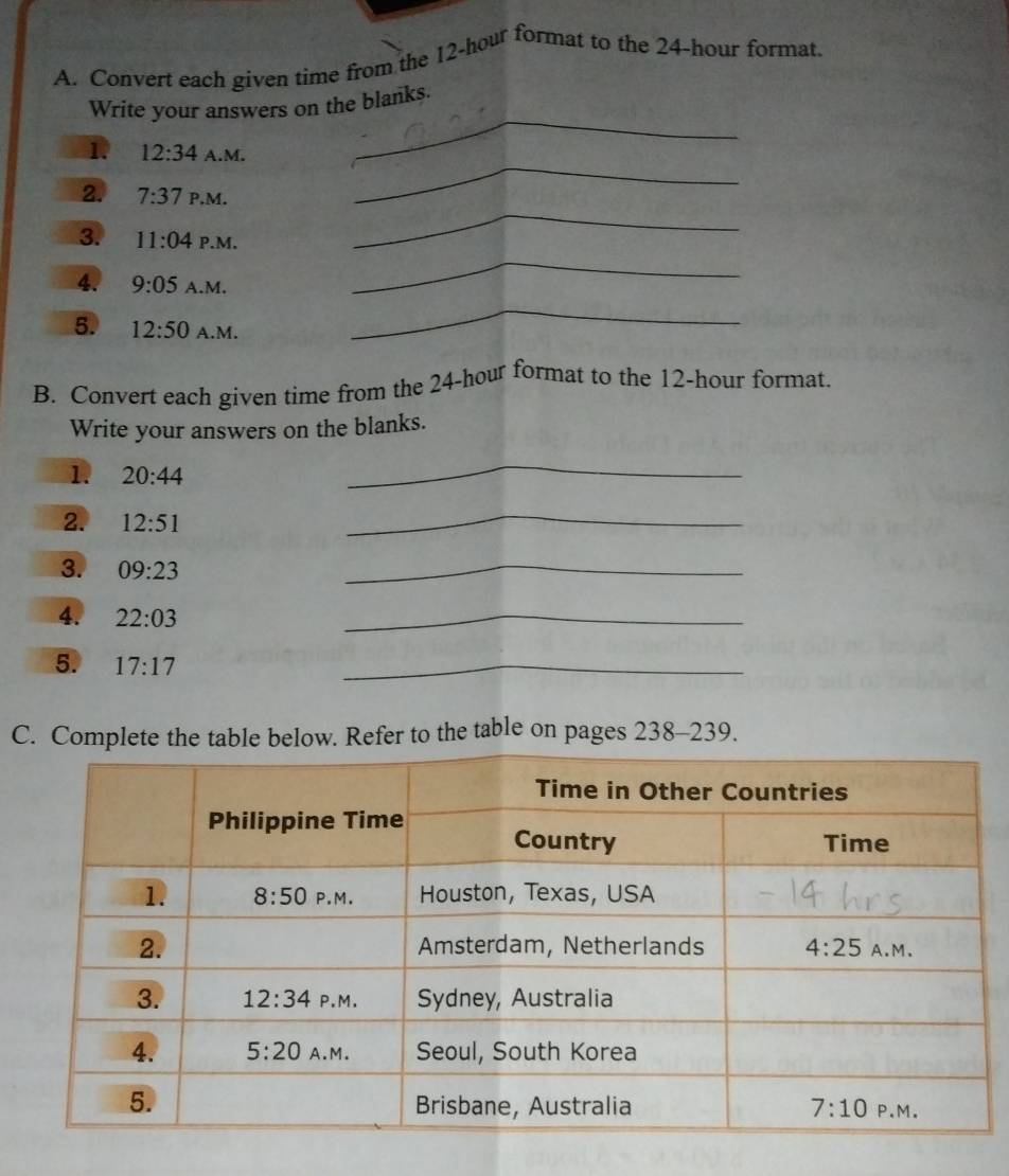 Convert each given time from the 12-hour format to the 24-hour format
_
Write your answers on the blanks.
_
1 12:34 A.M.
_
2. 7:37 P.M.
3. 11:04 P.M.
4. 9:05 A.M.
_
5. 12:50 A.M.
_
B. Convert each given time from the 24-hour format to the 12-hour format.
Write your answers on the blanks.
1. 20:44
_
2. 12:51
_
3. 09:23
_
4. 22:03
_
5. 17:17
_
C. Complete the table below. Refer to the table on pages 238-239.