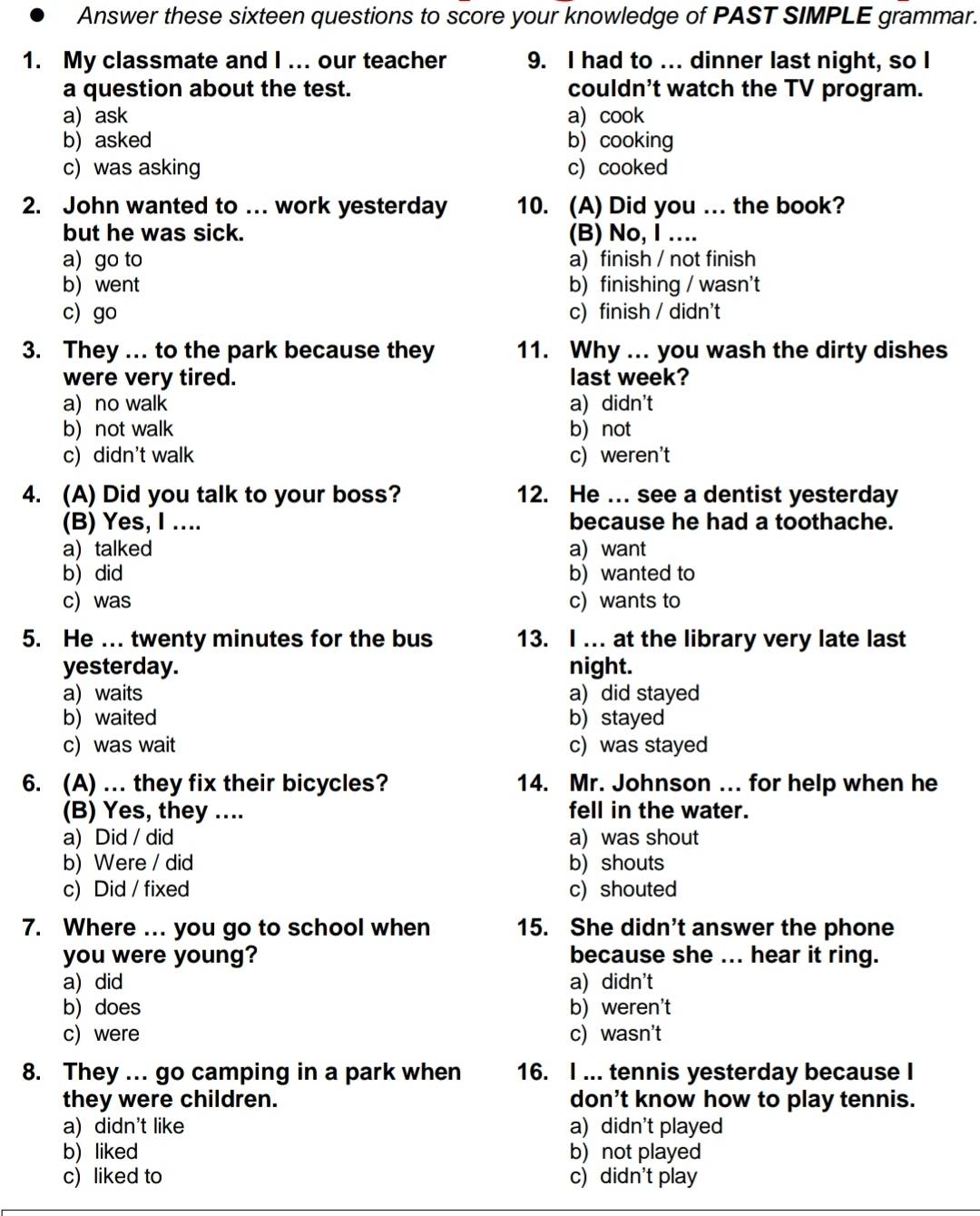 Answer these sixteen questions to score your knowledge of PAST SIMPLE grammar.
1. My classmate and I ... our teacher 9. I had to ... dinner last night, so I
a question about the test. couldn't watch the TV program.
a) ask a) cook
b)asked b) cooking
c) was asking c)cooked
2. John wanted to …. work yesterday 10. (A) Did you ... the book?
but he was sick. (B) No, I ....
a) go to a) finish / not finish
b went b) finishing / wasn't
c) go c) finish / didn't
3. They . to the park because they 11. Why ... you wash the dirty dishes
were very tired. last week?
a) no walk a) didn't
b) not walk b) not
c) didn't walk c) weren't
4. (A) Did you talk to your boss? 12. He .. see a dentist yesterday
(B) Yes, I .... because he had a toothache.
a) talked a) want
b) did b) wanted to
c) was c) wants to
5. He ... twenty minutes for the bus 13. I ... at the library very late last
yesterday. night.
a) waits a) did stayed
b)waited b) stayed
c) was wait c) was stayed
6. (A) ... they fix their bicycles? 14. Mr. Johnson ... for help when he
(B) Yes, they .... fell in the water.
a) Did / did a) was shout
b) Were / did b) shouts
c) Did / fixed c) shouted
7. Where ... you go to school when 15. She didn’t answer the phone
you were young? because she ... hear it ring.
a) did a) didn't
b) does b) weren't
c) were c) wasn't
8. They ... go camping in a park when 16. I ... tennis yesterday because I
they were children. don't know how to play tennis.
a) didn't like a) didn't played
b) liked b) not played
c) liked to c) didn't play