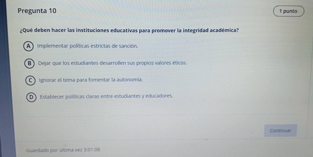 Pregunta 10 1 punto
¿Qué deben hacer las instituciones educativas para promover la integridad académica?
A Implementar políticas estrictas de sanción.
B) Dejar que los estudiantes desarrollen sus propios valores éticos.
C Ignorar el tema para fomentar la autonomía.
DEstablecer políticas claras entre estudiantes y educadores.
Continuar
Guardado por última vez 3:01:08