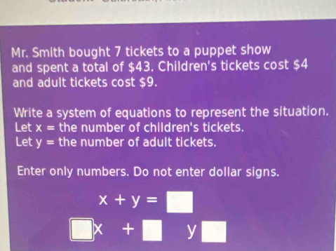 Mr. Smith bought 7 tickets to a puppet show 
and spent a total of $43. Children's tickets cost $4
and adult tickets cost $9. 
Write a system of equations to represent the situation. 
Let x= the number of children's tickets. 
Let y= the number of adult tickets. 
Enter only numbers. Do not enter dollar signs.
x+y=□
□ x+□ y