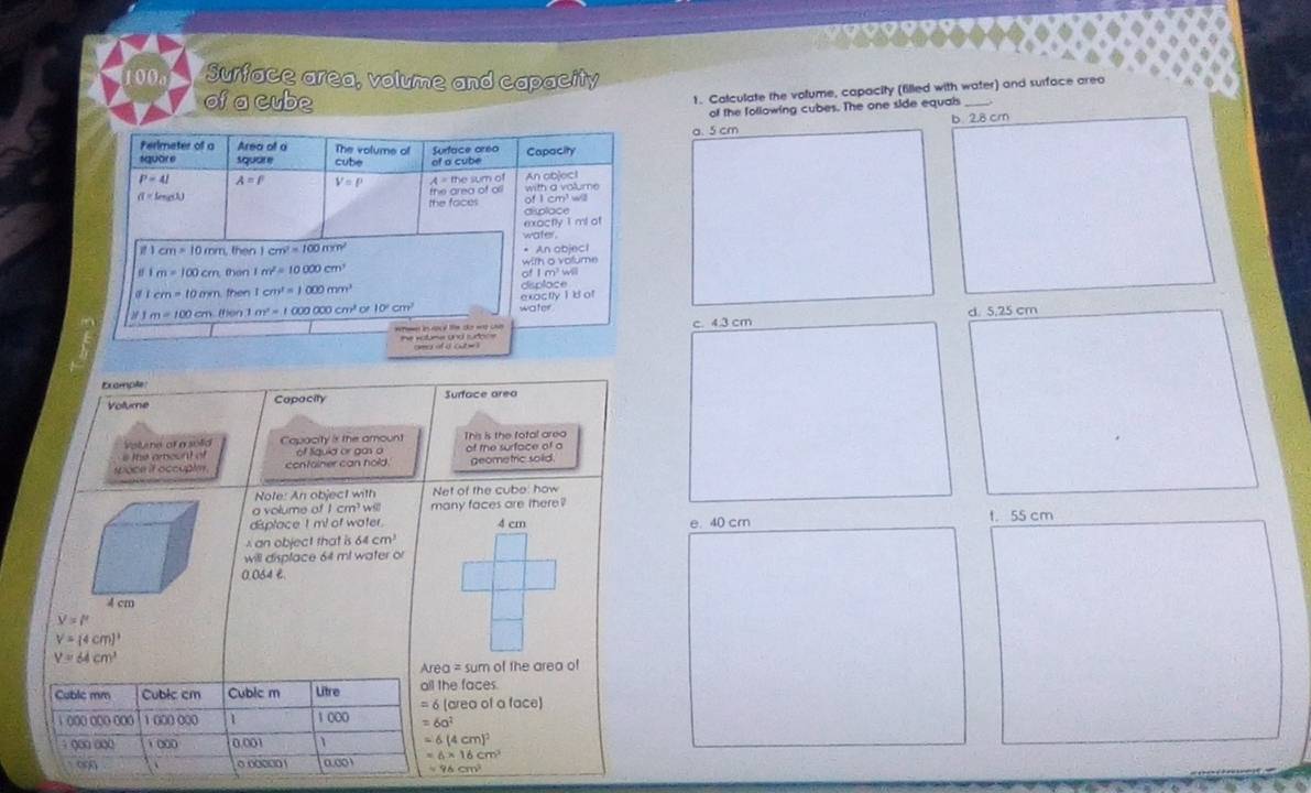 100o Surface area, volume and capacity
of a cube
1. Calculate the volume, capacity (filled with water) and surface areo
of the following cubes. The one side equals
a. 5 cm b. 2.8 cm
Perlmeter of a Area of o The volume of
squðr e square cube Surtace oreo of a cube Capacity
P=4I A=p V=P
π =L_max the area of oll A = the sum of with a volume An ab|ec1
the faces dsplace
mxoctly 1 mt at
1cm=10m m, then 1cm^2=100mm^2 An object
1m=100cm then 1m^2=10000cm^2 with o volume
a ī cm=10mm then 1cm^1=1000mm^1 displace of I m w
1m=100cm (hen 1 m^2=1000000cm^2c 10^2cm^2 water exactly 1  d of
wtemer is aocd te sht wo cave c 4.3 cm d. 5,25 cm
Exomple Surface area
Volume Copacity
Voltene of a solid
the amount of Capacity is the amoun! This is the fotal area of the surface of a
of tíguld or ga o
space if occuple container can hold. geometric sold
Note: An object with Net of the cube: how
a volume of I cr ws many faces are there?
displace t m! of water. 4 cm e. 40 cr t.55 cm
x an object that is 64 cm
will displace 64 ml water or
0.064 £.
V=l'
V=(4cm)^3
V=64cm^3
Area = sum of the area of
Cuble mm Cubic cm Cublc m Litre all the faces.
1 ()(o o(o ooo 1 (0( 000 1 1 000 = 6 (area of a face)
=6a^2; o□ oQ( 1 □0( 0.001 -6(4cm)^2
o 0.000001 0.001 =6* 16cm
