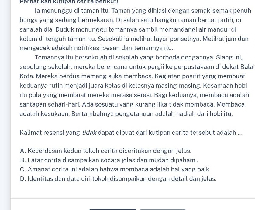 Perhatikan kutipan cérita berikut!
Ia menunggu di taman itu. Taman yang dihiasi dengan semak-semak penuh
bunga yang sedang bermekaran. Di salah satu bangku taman bercat putih, di
sanalah dia. Duduk menunggu temannya sambil memandangi air mancur di
kolam di tengah taman itu. Sesekali ia melihat layar ponselnya. Melihat jam dan
mengecek adakah notifikasi pesan dari temannya itu.
Temannya itu bersekolah di sekolah yang berbeda dengannya. Siang ini,
sepulang sekolah, mereka berencana untuk pergii ke perpustakaan di dekat Balai
Kota. Mereka berdua memang suka membaca. Kegiatan positif yang membuat
keduanya rutin menjadi juara kelas di kelasnya masing-masing. Kesamaan hobi
itu pula yang membuat mereka merasa serasi. Bagi keduanya, membaca adalah
santapan sehari-hari. Ada sesuatu yang kurang jika tidak membaca. Membaca
adalah kesukaan. Bertambahnya pengetahuan adalah hadiah dari hobi itu.
Kalimat resensi yang tidak dapat dibuat dari kutipan cerita tersebut adalah ...
A. Kecerdasan kedua tokoh cerita diceritakan dengan jelas.
B. Latar cerita disampaikan secara jelas dan mudah dipahami.
C. Amanat cerita ini adalah bahwa membaca adalah hal yang baik.
D. Identitas dan data diri tokoh disampaikan dengan detail dan jelas.