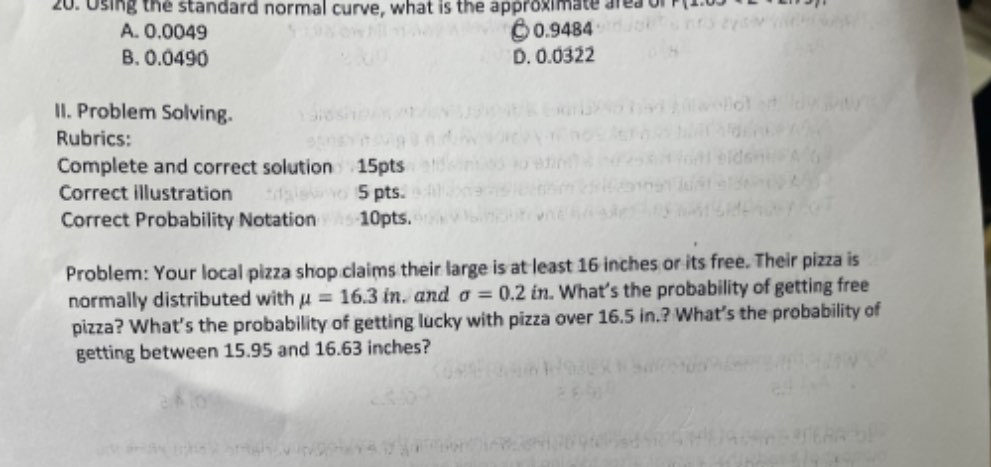 Using the standard normal curve, what is the approximate area or 14=0
A. 0.0049 ○ 0.9484
B. 0.0490 D. 0.0322
II. Problem Solving.
Rubrics:
Complete and correct solution 15pts
Correct illustration 5 pts.
Correct Probability Notation 10pts.
Problem: Your local pizza shop claims their large is at least 16 inches or its free. Their pizza is
normally distributed with mu =16.3in. and sigma =0.2in. What’s the probability of getting free
pizza? What's the probability of getting lucky with pizza over 16.5 in.? What’s the probability of
getting between 15.95 and 16.63 inches?