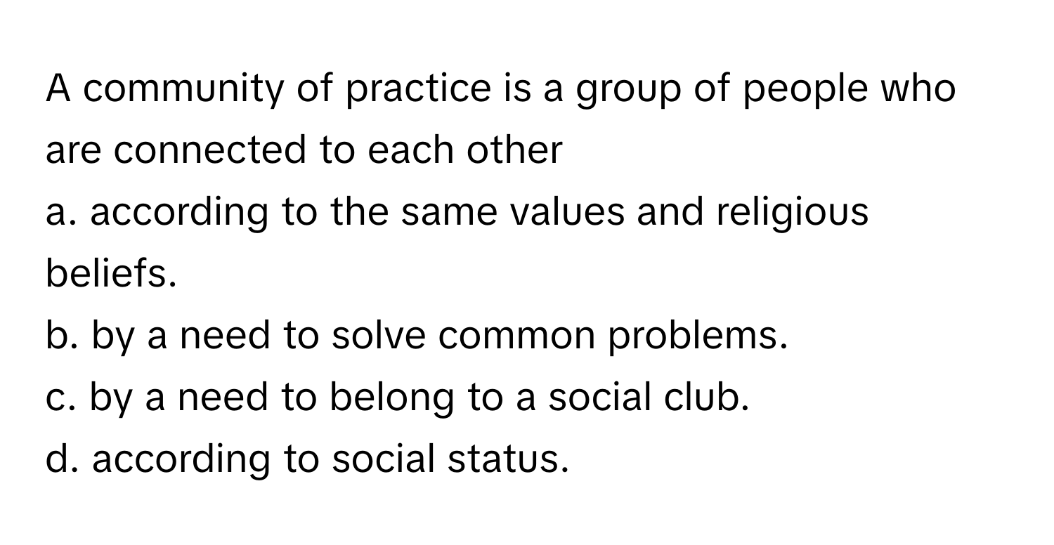 A community of practice is a group of people who are connected to each other 
a. according to the same values and religious beliefs.
b. by a need to solve common problems.
c. by a need to belong to a social club.
d. according to social status.