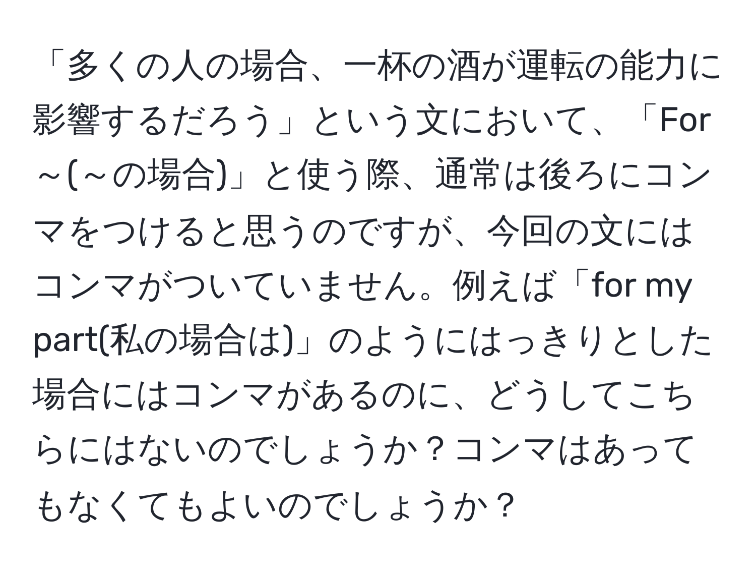 「多くの人の場合、一杯の酒が運転の能力に影響するだろう」という文において、「For～(～の場合)」と使う際、通常は後ろにコンマをつけると思うのですが、今回の文にはコンマがついていません。例えば「for my part(私の場合は)」のようにはっきりとした場合にはコンマがあるのに、どうしてこちらにはないのでしょうか？コンマはあってもなくてもよいのでしょうか？