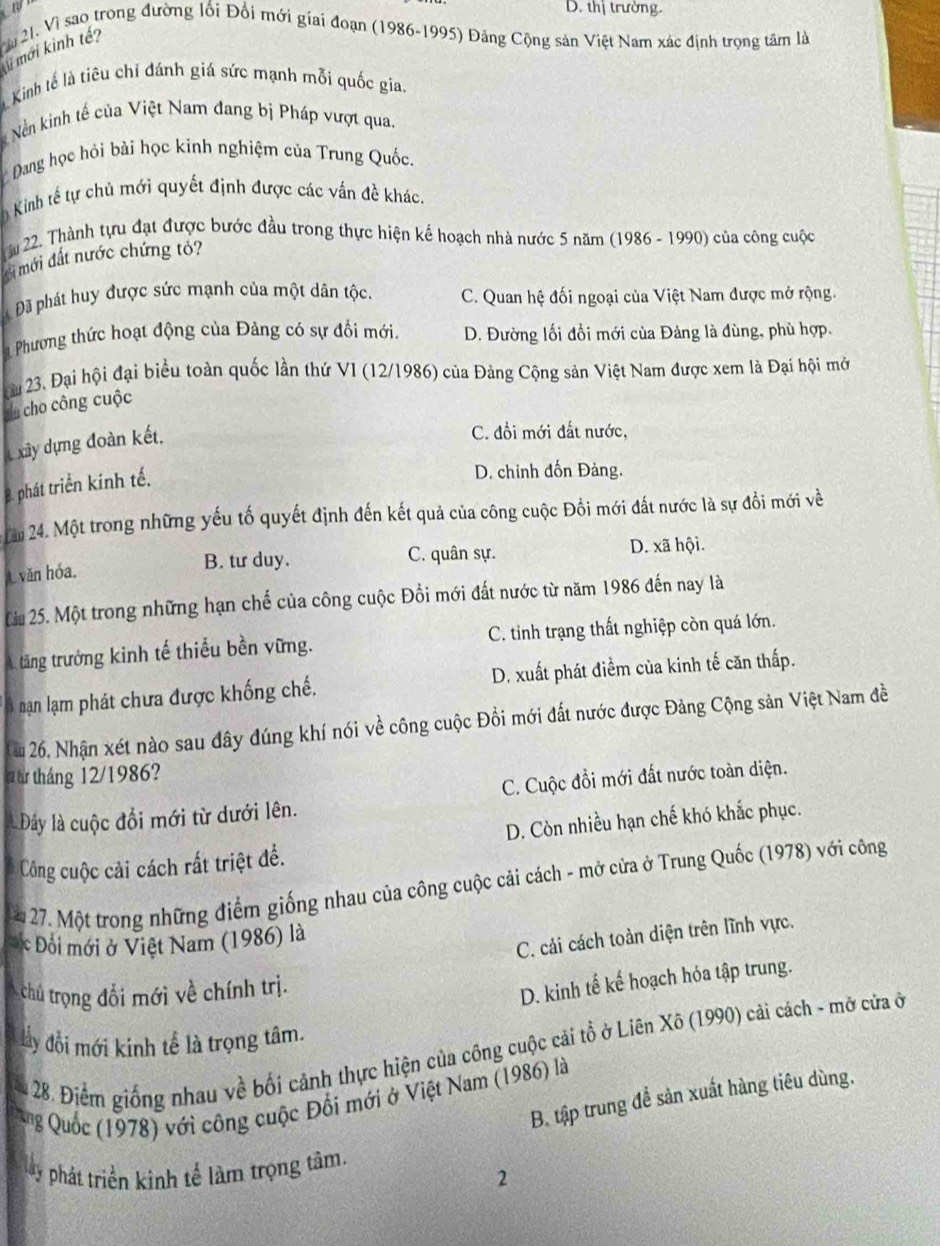 D. thị trường.
Vàu 21. Vì sao trong đường lối Đổi mới giai đoạn (1986-1995) Đảng Cộng sản Việt Nam xác định trọng tâm là
mi mới kinh tế?
Kinh tế là tiêu chỉ đánh giá sức mạnh mỗi quốc gia.
Nền kinh tế của Việt Nam đang bị Pháp vượt qua.
Đang học hỏi bài học kinh nghiệm của Trung Quốc.
* Kinh tế tự chủ mới quyết định được các vấn đề khác.
ầu 22. Thành tựu đạt được bước đầu trong thực hiện kế hoạch nhà nước 5 năm (1986 - 1990) của công cuộc
ới mới đất nước chứng tỏ?
Đã phát huy được sức mạnh của một dân tộc. C. Quan hệ đối ngoại của Việt Nam được mở rộng.
Phương thức hoạt động của Đảng có sự đổi mới. D. Đường lối đổi mới của Đảng là đùng, phù hợp,
Cu 23. Đại hội đại biểu toàn quốc lần thứ VI (12/1986) của Đảng Cộng sản Việt Nam được xem là Đại hội mở
du cho công cuộc
xây dựng đoàn kết,
C. đồi mới đất nước,
B. phát triển kính tế.
D. chinh đốn Đảng.
âm 24. Một trong những yếu tố quyết định đến kết quả của công cuộc Đồi mới đất nước là sự đổi mới về
văn hóa. B. tư duy. C. quân sự. D. xã hội.
Cừu 25. Một trong những hạn chế của công cuộc Đổi mới đất nước từ năm 1986 đến nay là
A. tăng trưởng kinh tế thiểu bền vững. C. tinh trạng thất nghiệp còn quá lớn.
B nạn lạm phát chưa được khống chế. D. xuất phát điểm của kinh tế căn thấp.
Cu 26, Nhận xét nào sau đây đúng khí nói về công cuộc Đồi mới đất nước được Đảng Cộng sản Việt Nam đề
# từ tháng 12/1986?
Đây là cuộc đổi mới từ dưới lên. C. Cuộc đổi mới đất nước toàn diện.
D. Còn nhiều hạn chế khó khắc phục.
Công cuộc cải cách rất triệt đề.
27. Một trong những điểm giống nhau của công cuộc cải cách - mở cửa ở Trung Quốc (1978) với công
c Đổi mới ở Việt Nam (1986) là
C. cải cách toàn diện trên lĩnh vực.
chú trọng đổi mới về chính trị.
D. kinh tế kế hoạch hóa tập trung.
lây đổi mới kinh tể là trọng tâm.
28. Điểm giống nhau về bối cảnh thực hiện của công cuộc cải tổ ở Liên Xô (1990) cải cách - mở cứa ở
B. tập trung đề sản xuất hàng tiêu dùng,
ung Quốc (1978) với công cuộc Đối mới ở Việt Nam (1986) là
phát triển kinh tế làm trọng tâm.
2