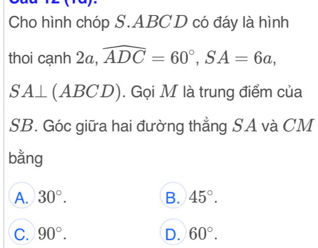 Cho hình chóp S. ABC D có đáy là hình
thoi cạnh 2a, ,widehat ADC=60°, SA=6a,
SA⊥ (ABCD). . Gọi M là trung điểm của
SB. Góc giữa hai đường thẳng SA và CM
bằng
A. 30°. B. 45°.
C. 90°. D. 60°.