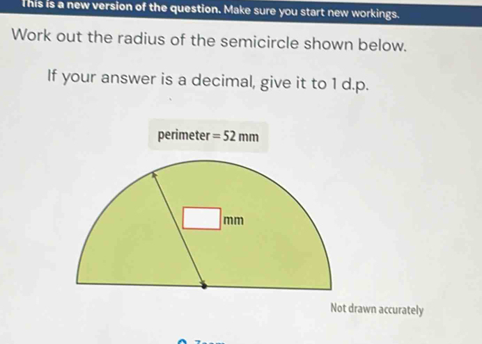 This is a new version of the question. Make sure you start new workings.
Work out the radius of the semicircle shown below.
If your answer is a decimal, give it to 1 d.p.
Not drawn accurately