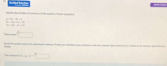 Guided Solution SHOW TOGLS 
= C 
Identify the number of solutions of the system of linear equations.
y=2x-6x+1
3x+2y+5x=16
7x+3y-4x=11
There is/are □ 
empty Solve the system using the substitution method. If there are infinitely many solutions, write the ordered triple in terms of 2. If there is no solution, leave the box 
The solution is (x,y,z)= □