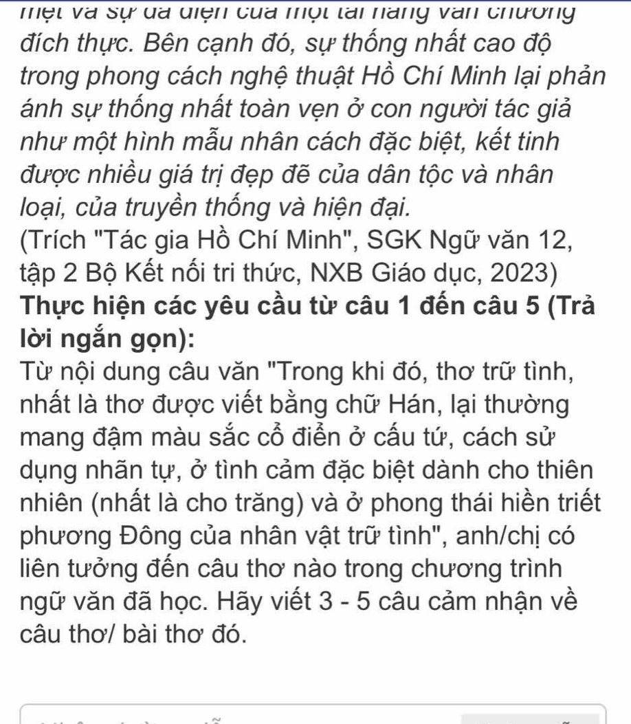 một và sự đã diện của một tài nàng văn chương 
đích thực. Bên cạnh đó, sự thống nhất cao độ 
trong phong cách nghệ thuật Hồ Chí Minh lại phản 
ánh sự thống nhất toàn vẹn ở con người tác giả 
như một hình mẫu nhân cách đặc biệt, kết tinh 
được nhiều giá trị đẹp đẽ của dân tộc và nhân 
loại, của truyền thống và hiện đại. 
(Trích "Tác gia Hồ Chí Minh", SGK Ngữ văn 12, 
tập 2 Bộ Kết nổi tri thức, NXB Giáo dục, 2023) 
Thực hiện các yêu cầu từ câu 1 đến câu 5 (Trả 
lời ngắn gọn): 
Từ nội dung câu văn "Trong khi đó, thơ trữ tình, 
nhất là thơ được viết bằng chữ Hán, lại thường 
mang đậm màu sắc cổ điển ở cấu tứ, cách sử 
dụng nhãn tự, ở tình cảm đặc biệt dành cho thiên 
nhiên (nhất là cho trăng) và ở phong thái hiền triết 
phương Đông của nhân vật trữ tình", anh/chị có 
liên tưởng đến câu thơ nào trong chương trình 
ngữ văn đã học. Hãy viết 3 - 5 câu cảm nhận về 
câu thơ/ bài thơ đó.