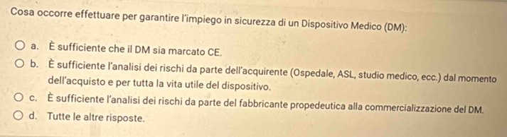 Cosa occorre effettuare per garantire l’impiego in sicurezza di un Dispositivo Medico (DM):
a. E sufficiente che il DM sia marcato CE.
b. È sufficiente l’analisi dei rischi da parte dell’acquirente (Ospedale, ASL, studio medico, ecc.) dal momento
dell’acquisto e per tutta la vita utile del dispositivo.
c. É sufficiente l’analisi dei rischi da parte del fabbricante propedeutica alla commercializzazione del DM.
d. Tutte le altre risposte.