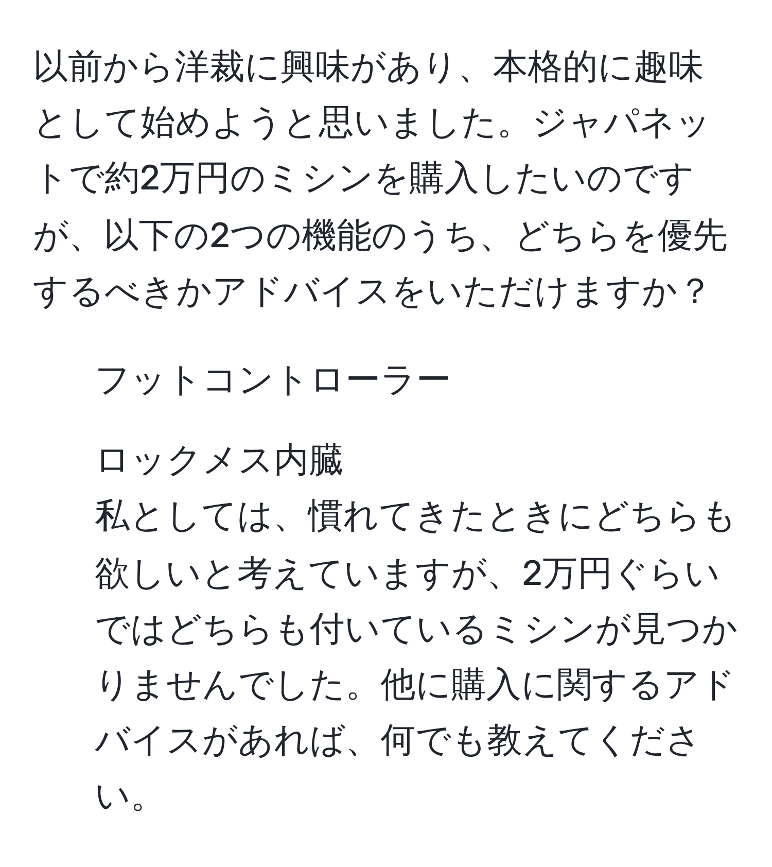 以前から洋裁に興味があり、本格的に趣味として始めようと思いました。ジャパネットで約2万円のミシンを購入したいのですが、以下の2つの機能のうち、どちらを優先するべきかアドバイスをいただけますか？  
- フットコントローラー  
- ロックメス内臓  
私としては、慣れてきたときにどちらも欲しいと考えていますが、2万円ぐらいではどちらも付いているミシンが見つかりませんでした。他に購入に関するアドバイスがあれば、何でも教えてください。