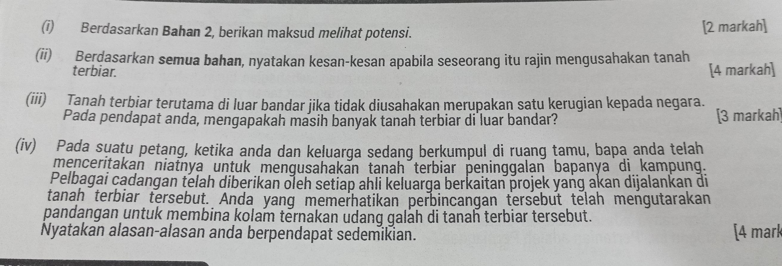 Berdasarkan Bahan 2, berikan maksud melihat potensi. 
[2 markah] 
(ii) Berdasarkan semua bahan, nyatakan kesan-kesan apabila seseorang itu rajin mengusahakan tanah 
terbiar. [4 markah] 
(iii) Tanah terbiar terutama di luar bandar jika tidak diusahakan merupakan satu kerugian kepada negara. 
Pada pendapat anda, mengapakah masih banyak tanah terbiar di luar bandar? [3 markah] 
(iv) Pada suatu petang, ketika anda dan keluarga sedang berkumpul di ruang tamu, bapa anda telah 
menceritakan niatnya untuk menqusahakan tanah terbiar peninggalan bapanya di kampung. 
Pelbagai cadangan telah diberikan oleh setiap ahli keluarga berkaitan projek yang akan dijalankan di 
tanah terbiar tersebut. Anda yang memerhatikan perbincangan tersebut telah mengutarakan 
pandangan untuk membina kolam ternakan udang galah di tanah terbiar tersebut. 
Nyatakan alasan-alasan anda berpendapat sedemikian. [4 mark