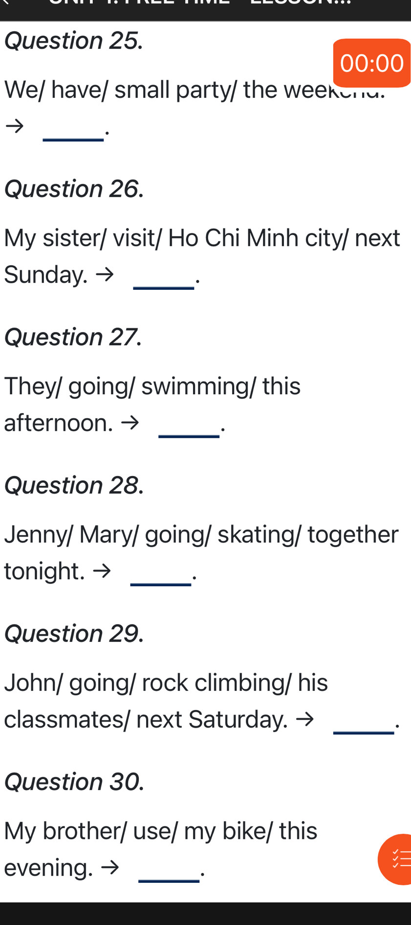 00:00 
We/ have/ small party/ the weekend. 
_. 
Question 26. 
My sister/ visit/ Ho Chi Minh city/ next 
Sunday. →_ 
∴ 
Question 27. 
They/ going/ swimming/ this 
afternoon. → 
_· 
Question 28. 
Jenny/ Mary/ going/ skating/ together 
tonight._ 
Question 29. 
John/ going/ rock climbing/ his 
classmates/ next Saturday._ 
Question 30. 
My brother/ use/ my bike/ this 
evening._ 
·