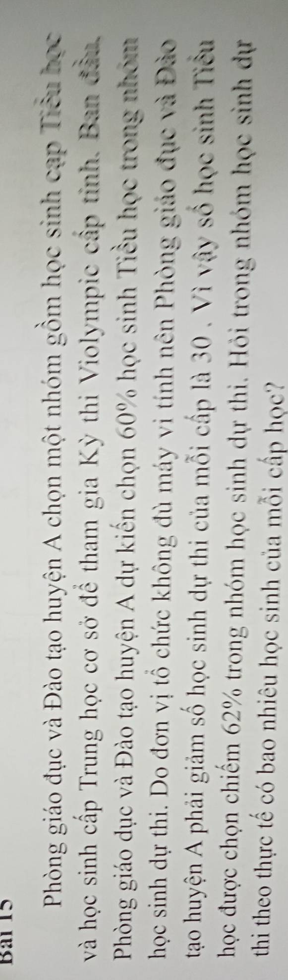 Bai 15 
Phòng giáo đục và Đào tạo huyện A chọn một nhóm gồm học sinh cạp Tiểu học 
và học sinh cấp Trung học cơ sở để tham gia Kỳ thi Violympic cấp tỉnh. Ban đần. 
Phòng giáo dục và Đào tạo huyện A dự kiến chọn 60% học sinh Tiểu học trong nhóm 
học sinh dự thi. Do đơn vị tổ chức không đù máy vi tính nên Phòng giáo đục và Đào 
tạao huyện A phải giảm số học sinh dự thi của mỗi cấp là 30. Vì vậy số học sinh Tiểu 
học được chọn chiếm 62% trong nhóm học sinh dự thi. Hỏi trong nhóm học sinh dự 
thi theo thực tế có bao nhiêu học sinh của mỗi cấp học?