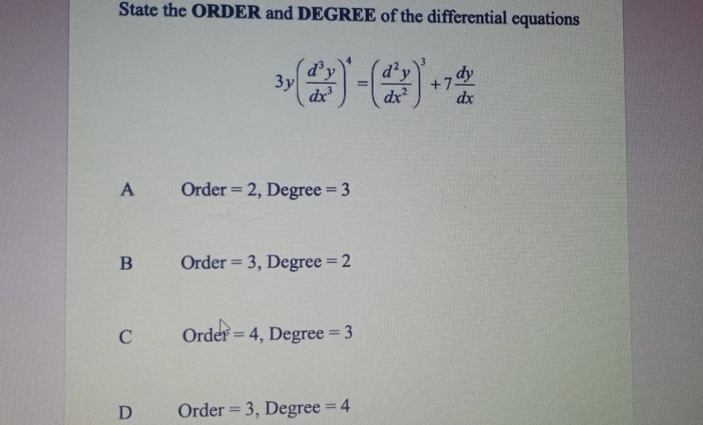 State the ORDER and DEGREE of the differential equations
3y( d^3y/dx^3 )^4=( d^2y/dx^2 )^3+7 dy/dx 
A Order =2 , Degree =3
B Order =3 , Degree =2
C Ordet=4 , Degree =3
D Order =3 , Degree =4