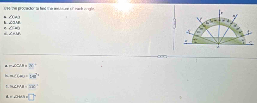 Use the protractor to find the measure of each angle.
a. ∠ CAB
b. ∠ GAB
C. ∠ FAB
d. ∠ HAB
a. m∠ CAB=20°
b. m∠ GAB=140^((circ)°
c. m∠ FAB=110^circ)
d. m∠ HAB=□°