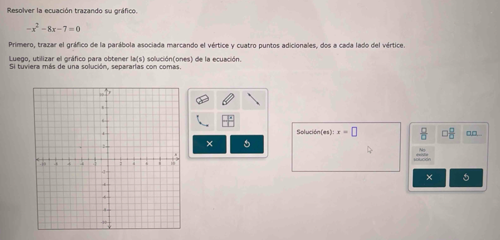 Resolver la ecuación trazando su gráfico.
-x^2-8x-7=0
Primero, trazar el gráfico de la parábola asociada marcando el vértice y cuatro puntos adicionales, dos a cada lado del vértice. 
Luego, utilizar el gráfico para obtener la(s) solución(ones) de la ecuación. 
Si tuviera más de una solución, separarlas con comas.
 x/t 
□,D,... 
Solución(es): x=□ □  □ /□  
 □ /□  
No 
existe 
solución 
× 5