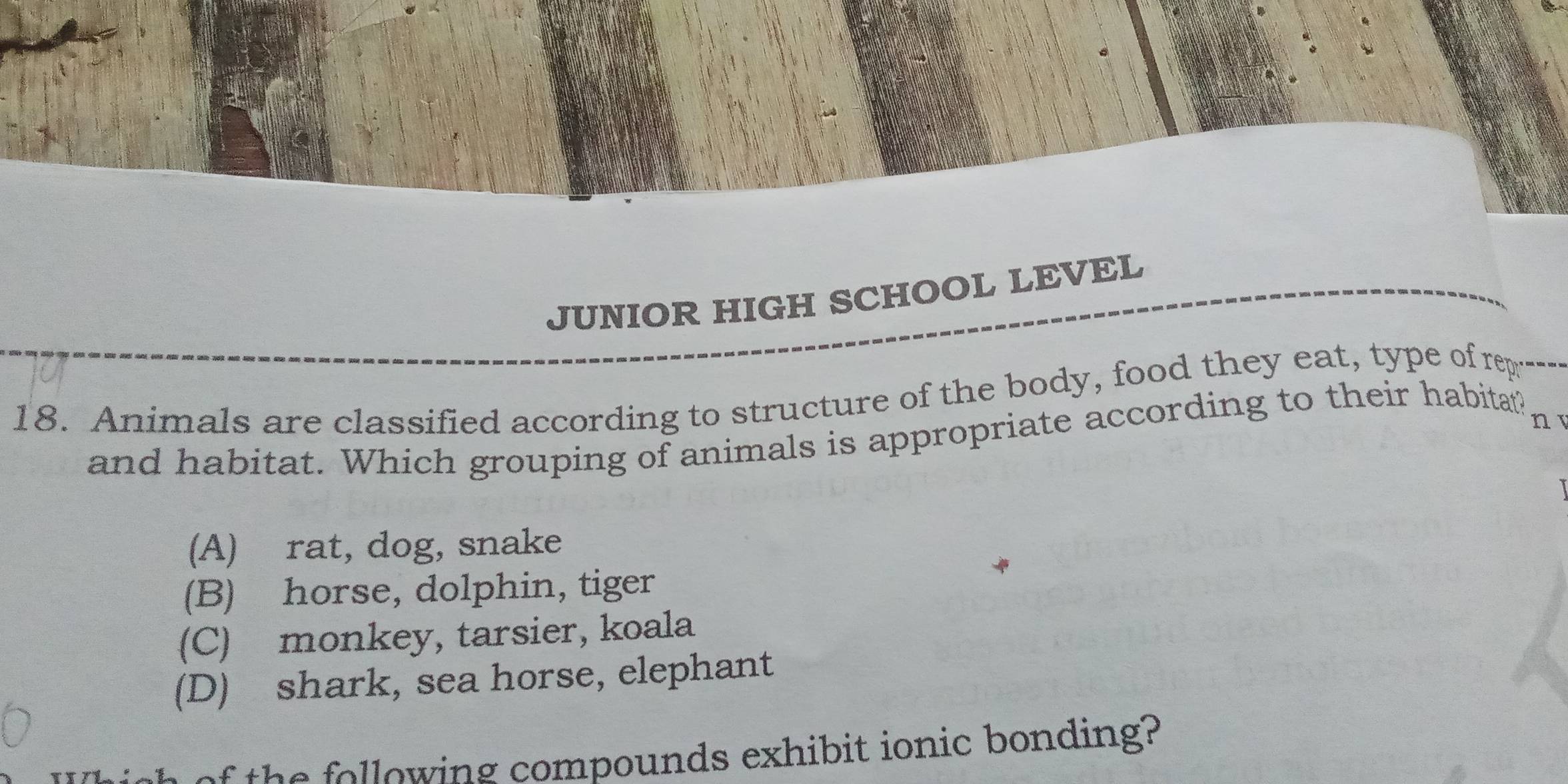 JUNIOR HIGH SCHOOL LEVEL
18. Animals are classified according to structure of the body, food they eat, type of rep
n T
and habitat. Which grouping of animals is appropriate according to their habitat?
(A) rat, dog, snake
(B) horse, dolphin, tiger
(C) monkey, tarsier, koala
(D) shark, sea horse, elephant
h lowing compounds exhibit ionic bonding?