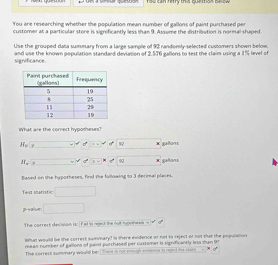 Next question Get a simliar question You can retry this question below 
You are researching whether the population mean number of gallons of paint purchased per 
customer at a particular store is significantly less than 9. Assume the distribution is normal-shaped. 
Use the grouped data summary from a large sample of 92 randomly-selected customers shown below, 
and use the known population standard deviation of 2.576 gallons to test the claim using a 1% level of 
significance. 
What are the correct hypotheses?
H_0 : mu
sigma^6 sigma^6 92 × gallons
H_a : μ × gallons
sigma^4 ≥ v * sigma^4 92
Based on the hypotheses, find the following to 3 decimal places. 
Test statistic: 
p-value: 
The correct decision is: Fail to reject the null hypothesis sigma^6
What would be the correct summary? Is there evidence or not to reject or not that the population 
mean number of gallons of paint purchased per customer is significantly less than 9? 
The correct summary would be: There is not enough evidence to reject the claim ×