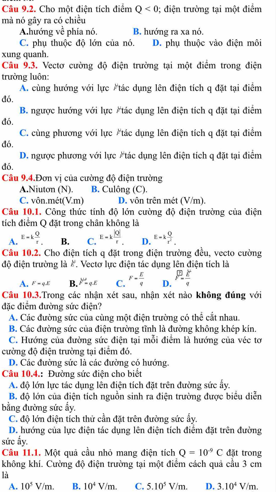 Cho một điện tích điểm Q<0</tex> ; điện trường tại một điểm
mà nó gây ra có chiều
A.hướng về phía nó. B. hướng ra xa nó.
C. phụ thuộc độ lớn của nó. D. phụ thuộc vào điện môi
xung quanh.
Câu 9.3. Vectơ cường độ điện trường tại một điểm trong điện
trường luôn:
A. cùng hướng với lực #tác dụng lên điện tích q đặt tại điểm
đó.
B. ngược hướng với lực #tác dụng lên điện tích q đặt tại điểm
đó.
C. cùng phương với lực #tác dụng lên điện tích q đặt tại điểm
đó.
D. ngược phương với lực #tác dụng lên điện tích q đặt tại điểm
đó.
Câu 9.4.Đơn vị của cường độ điện trường
A.Niutơn (N). B. Culông (C).
C. vôn.mét(V.m) D. vôn trên mét (V/m).
Câu 10.1. Công thức tính độ lớn cường độ điện trường của điện
tích điểm Q đặt trong chân không là
A. E=k Q/r . B. C. E=k |Q|/r . D. E=k Q/r^2 .
Câu 10.2. Cho điện tích q đặt trong điện trường đều, vecto cường
độ điện trường là #. Vectơ lực điện tác dụng lên điện tích là
A. F=q.E B. F=q.E C. F= E/q  D. F= E/F 
Câu 10.3.Trong các nhận xét sau, nhận xét nào không đúng với
đặc điểm đường sức điện?
A. Các đường sức của cùng một điện trường có thể cắt nhau.
B. Các đường sức của điện trường tĩnh là đường không khép kín.
C. Hướng của đường sức điện tại mỗi điểm là hướng của véc tơ
cường độ điện trường tại điểm đó.
D. Các đường sức là các đường có hướng.
Câu 10.4.: Đường sức điện cho biết
A. độ lớn lực tác dụng lên điện tích đặt trên đường sức ấy.
B. độ lớn của điện tích nguồn sinh ra điện trường được biểu diễn
bằng đường sức ấy.
C. độ lớn điện tích thử cần đặt trên đường sức ấy.
D. hướng của lực điện tác dụng lên điện tích điểm đặt trên đường
sức ấy.
Câu 11.1. Một quả cầu nhỏ mang điện tích Q=10^(-9)C đặt trong
không khí. Cường độ điện trường tại một điểm cách quả cầu 3 cm
là
A. 10^5V/m. B. 10^4V/m. C. 5.10^5V/m. D. 3.10^4V/m.