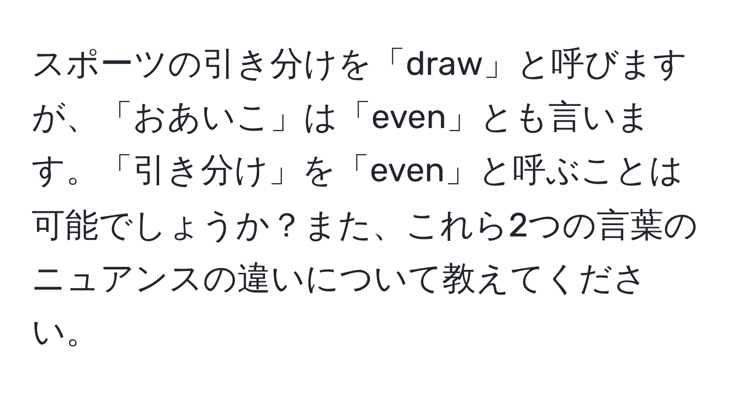 スポーツの引き分けを「draw」と呼びますが、「おあいこ」は「even」とも言います。「引き分け」を「even」と呼ぶことは可能でしょうか？また、これら2つの言葉のニュアンスの違いについて教えてください。