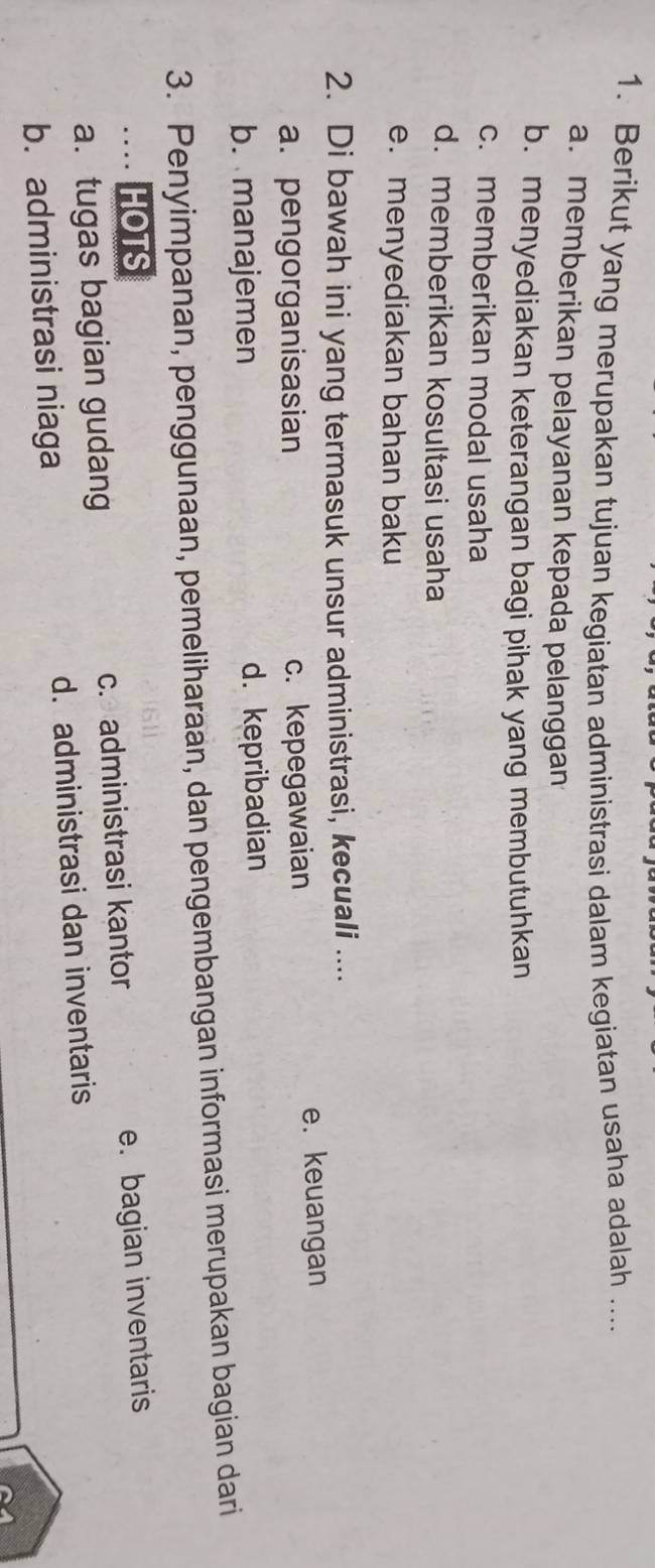 Berikut yang merupakan tujuan kegiatan administrasi dalam kegiatan usaha adalah ....
a. memberikan pelayanan kepada pelanggan
b. menyediakan keterangan bagi pihak yang membutuhkan
c. memberikan modal usaha
d. memberikan kosultasi usaha
e. menyediakan bahan baku
2. Di bawah ini yang termasuk unsur administrasi, kecuali ....
a. pengorganisasian c. kepegawaian e. keuangan
b. manajemen d. kepribadian
3. Penyimpanan, penggunaan, pemeliharaan, dan pengembangan informasi merupakan bagian dari
… HOTS
a.tugas bagian gudang c. administrasi kantor e. bagian inventaris
b. administrasi niaga d. administrasi dan inventaris
