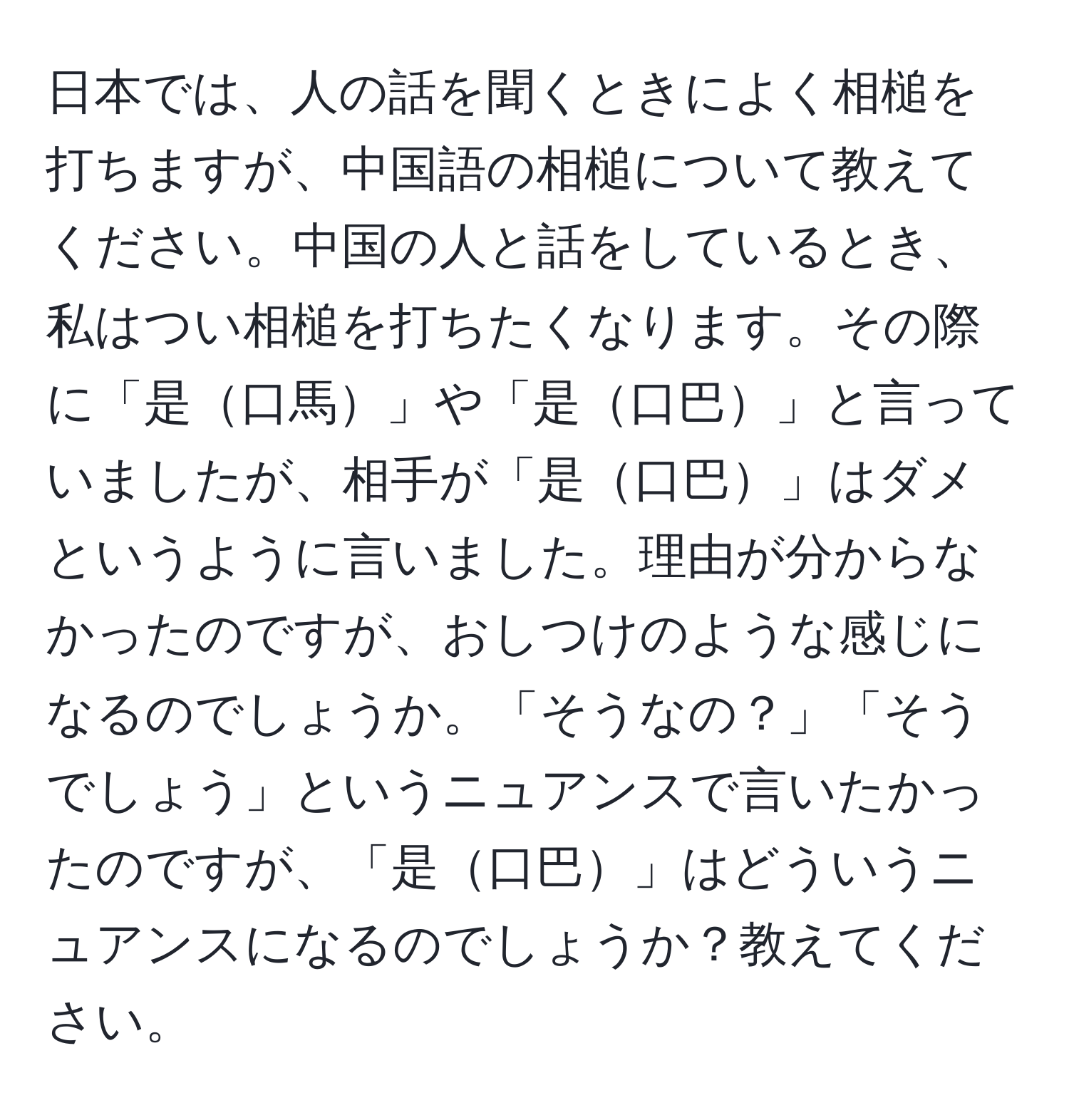 日本では、人の話を聞くときによく相槌を打ちますが、中国語の相槌について教えてください。中国の人と話をしているとき、私はつい相槌を打ちたくなります。その際に「是口馬」や「是口巴」と言っていましたが、相手が「是口巴」はダメというように言いました。理由が分からなかったのですが、おしつけのような感じになるのでしょうか。「そうなの？」「そうでしょう」というニュアンスで言いたかったのですが、「是口巴」はどういうニュアンスになるのでしょうか？教えてください。