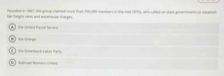 Founded in 1867, this group claimed more than 700,000 members in the mid-1870s, who called on state governments to establish
fair freight rates and warehouse charges.
A the United Parcel Service
B the Grange
C the Greenback-Labor Party
D Railroad Workers United