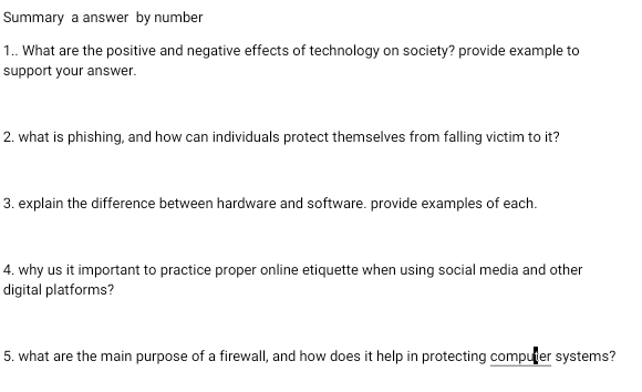 Summary a answer by number 
1.. What are the positive and negative effects of technology on society? provide example to 
support your answer. 
2. what is phishing, and how can individuals protect themselves from falling victim to it? 
3. explain the difference between hardware and software. provide examples of each. 
4. why us it important to practice proper online etiquette when using social media and other 
digital platforms? 
5. what are the main purpose of a firewall, and how does it help in protecting computer systems?