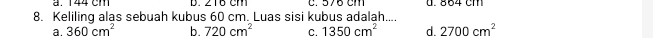 a. 144 cm D. c. 576 cm d. 864 cm
8. Keliling alas sebuah kubus 60 cm. Luas sisi kubus adalah....
a. 360cm^2 b. 720cm^2 C. 1350cm^2 d. 2700cm^2