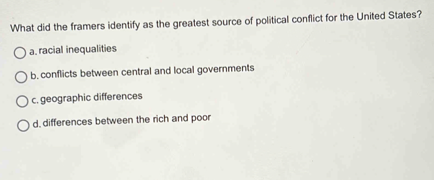 What did the framers identify as the greatest source of political conflict for the United States?
a. racial inequalities
b. conflicts between central and local governments
c. geographic differences
d. differences between the rich and poor