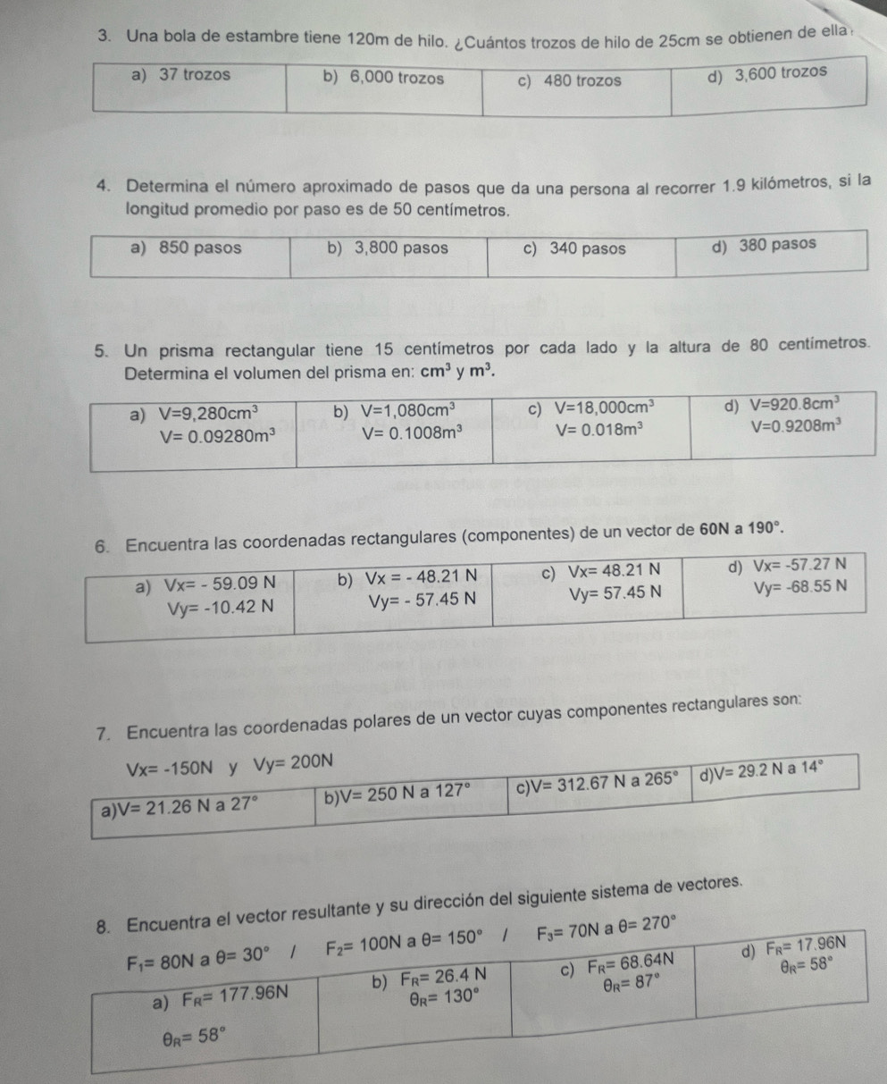 Una bola de estambre tiene 120m de hilo. ¿Cuántos trozos de hilo de 25cm se obtienen de ella
4. Determina el número aproximado de pasos que da una persona al recorrer 1.9 kilómetros, si la
longitud promedio por paso es de 50 centímetros.
5. Un prisma rectangular tiene 15 centímetros por cada lado y la altura de 80 centímetros.
Determina el volumen del prisma en: cm^3 y m^3.
tra las coordenadas rectangulares (componentes) de un vector de 60N a 190°.
7. Encuentra las coordenadas polares de un vector cuyas componentes rectangulares son:
a el vector resultante y su dirección del siguiente sistema de vectores.