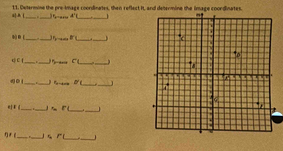 Determine the pre-image coordinates, then reflect it, and determine the image coordinates.
u) A (_ _ r_a-ax A' __)
b) B (_ 1_ r_y-axuB'( _._
c C 1 __ r_y-axis C'(_  _)
d) D _._ 1 Ex-ax=axio D' __)
e) E (_ ._ r_mE' _ ,_
f F _._ r_n' F° _._ )