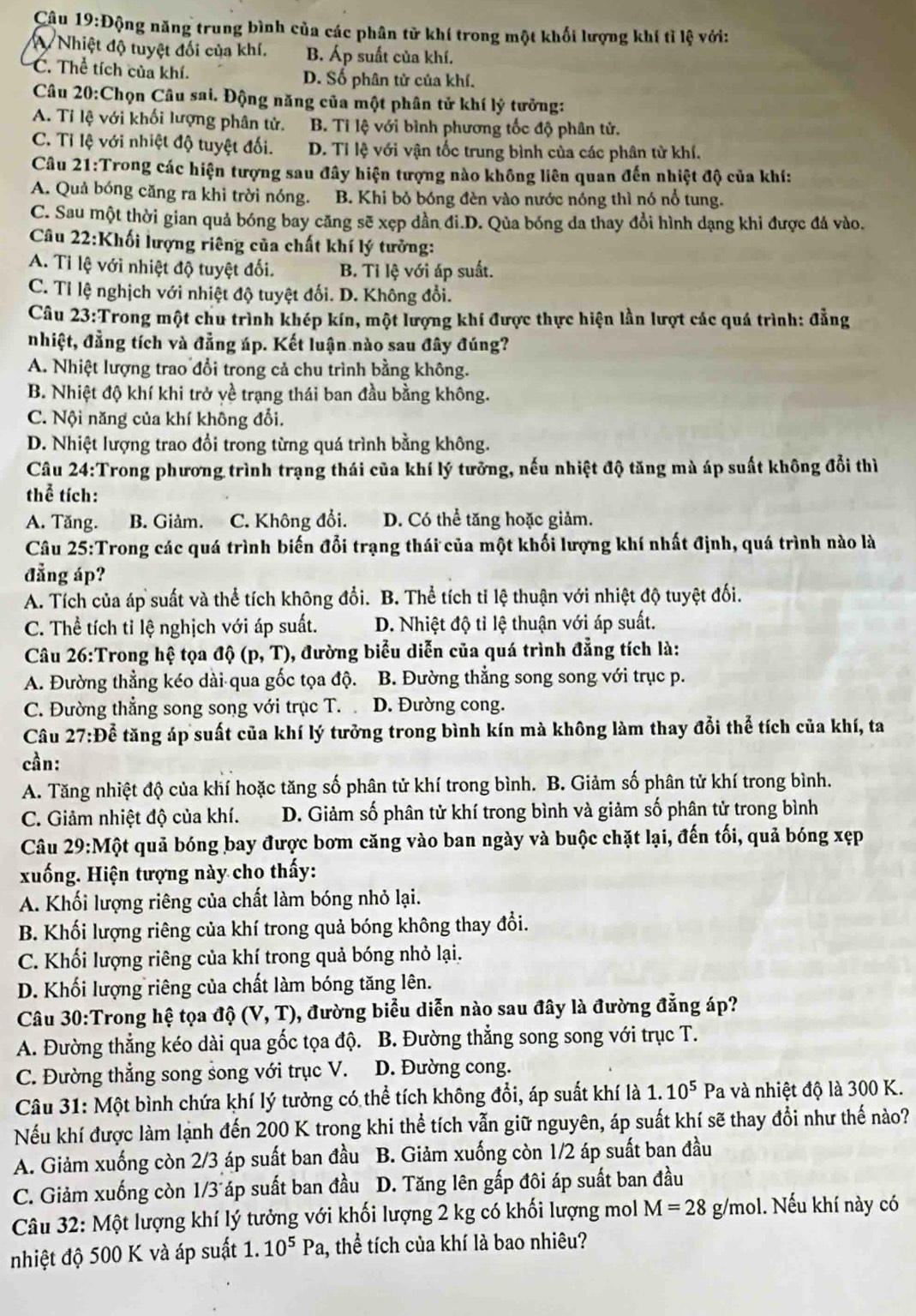 Động năng trung bình của các phân tử khí trong một khối lượng khí tì lệ với:
A Nhiệt độ tuyệt đối của khí. B. Áp suất của khí.
C. Thể tích của khí. D. Số phân tử của khí.
Câu 20:Chọn Câu sai. Động năng của một phân tử khí lý tưởng:
A. Ti lệ với khối lượng phân tử. B. Tỉ lệ với bình phương tốc độ phân tử.
C. Tỉ lệ với nhiệt độ tuyệt đối. D. Tỉ lệ với vận tốc trung bình của các phân tử khí.
Câu 21:Trong các hiện tượng sau đây hiện tượng nào không liên quan đến nhiệt độ của khí:
A. Quả bóng căng ra khi trời nóng. B. Khi bỏ bóng đèn vào nước nóng thì nó nổ tung.
C. Sau một thời gian quả bóng bay căng sẽ xẹp dần đi.D. Qủa bóng da thay đổi hình dạng khi được đá vào.
Câu 22:Khối lượng riêng của chất khí lý tưởng:
A. Tỉ lệ với nhiệt độ tuyệt đối. B. Tỉ lệ với áp suất.
C. Tỉ lệ nghịch với nhiệt độ tuyệt đối. D. Không đổi.
Câu 23:Trong một chu trình khép kín, một lượng khí được thực hiện lần lượt các quá trình: đẳng
nhiệt, đẳng tích và đẳng úp. Kết luận nào sau đây đúng?
A. Nhiệt lượng trao đổi trong cả chu trình bằng không.
B. Nhiệt độ khí khi trở yề trạng thái ban đầu bằng không.
C. Nội năng của khí không đổi.
D. Nhiệt lượng trao đổi trong từng quá trình bằng không.
Câu 24:Trong phương trình trạng thái của khí lý tưỡng, nếu nhiệt độ tăng mà áp suất không đổi thì
thể tích:
A. Tăng. B. Giảm. C. Không đổi. D. Có thể tăng hoặc giảm.
Câu 25:Trong các quá trình biến đổi trạng thái của một khối lượng khí nhất định, quá trình nào là
đẳng áp?
A. Tích của áp suất và thể tích không đổi. B. Thể tích tỉ lệ thuận với nhiệt độ tuyệt đổi.
C. Thể tích tỉ lệ nghịch với áp suất. D. Nhiệt độ tỉ lệ thuận với áp suất.
Câu 26:Trong hệ tọa dhat Q(p,T) 0, đường biểu diễn của quá trình đẳng tích là: a 
A. Đường thẳng kéo dài qua gốc tọa độ. B. Đường thẳng song song với trục p.
C. Đường thẳng song song với trục T. D. Đường cong.
Câu 27:Để tăng áp suất của khí lý tưởng trong bình kín mà không làm thay đổi thể tích của khí, ta
cần:
A. Tăng nhiệt độ của khí hoặc tăng số phân tử khí trong bình. B. Giảm số phân tử khí trong bình.
C. Giảm nhiệt độ của khí. D. Giảm số phân tử khí trong bình và giảm số phân tử trong bình
Câu 29:Một quả bóng bay được bơm căng vào ban ngày và buộc chặt lại, đến tối, quả bóng xẹp
xuống. Hiện tượng này cho thấy:
A. Khối lượng riêng của chất làm bóng nhỏ lại.
B. Khối lượng riêng của khí trong quả bóng không thay đổi.
C. Khối lượng riêng của khí trong quả bóng nhỏ lại.
D. Khối lượng riêng của chất làm bóng tăng lên.
Câu 30:Trong hệ tọa đ hat 0(V,T) 0, đường biểu diễn nào sau đây là đường đẳng áp?
A. Đường thẳng kéo dài qua gốc tọa độ. B. Đường thẳng song song với trục T.
C. Đường thẳng song song với trục V. D. Đường cong.
Câu 31: Một bình chứa khí lý tưởng có thể tích không đổi, áp suất khí là 1.10^5 Pa và nhiệt độ là 300 K.
Nếu khí được làm lạnh đến 200 K trong khi thể tích vẫn giữ nguyên, áp suất khí sẽ thay đổi như thế nào?
A. Giảm xuống còn 2/3 áp suất ban đầu B. Giảm xuống còn 1/2 áp suất ban đầu
C. Giảm xuống còn 1/3 áp suất ban đầu D. Tăng lên gấp đôi áp suất ban đầu
Câu 32: Một lượng khí lý tưởng với khối lượng 2 kg có khối lượng mol M=28 g/mol. Nếu khí này có
nhiệt độ 500 K và áp suất 1.10^5Pa , thể tích của khí là bao nhiêu?