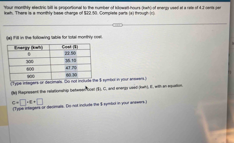 Your monthly electric bill is proportional to the number of kilowatt-hours (kwh) of energy used at a rate of 4.2 cents per
kwh. There is a monthly base charge of $22.50. Complete parts (a) through (c). 
(a) Fill in the following table for total monthly cost. 
1) 
(Type intege $ symbol in your answers.) 
(b) Represent the relationship between cost ($), C, and energy used (kwh), E, with an equation.
C=□ · E+□
(Type integers or decimals. Do not include the $ symbol in your answers.)